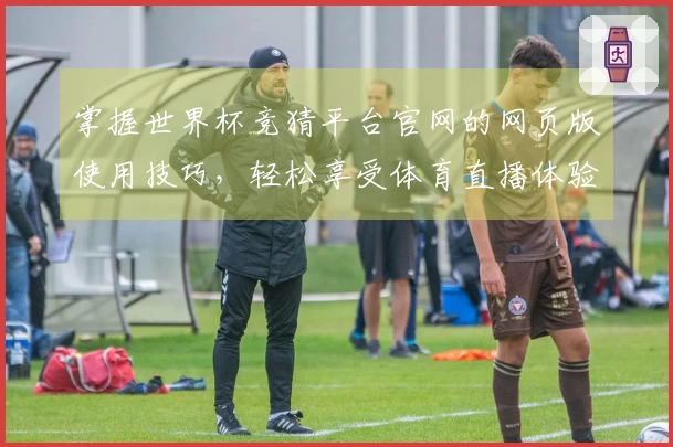 掌握世界杯竞猜平台官网的网页版使用技巧，轻松享受体育直播体验